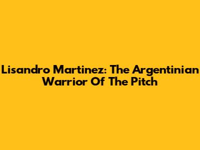 Lisandro Martinez: The Argentinian Warrior Of The Pitch