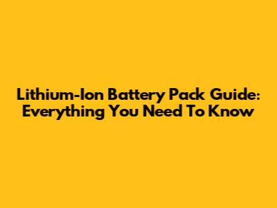 Lithium-Ion Battery Pack Guide: Everything You Need To Know