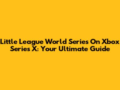 Little League World Series On Xbox Series X: Your Ultimate Guide