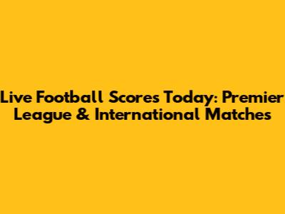 Live Football Scores Today: Premier League & International Matches