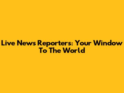 Live News Reporters: Your Window To The World