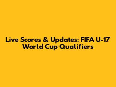 Live Scores & Updates: FIFA U-17 World Cup Qualifiers