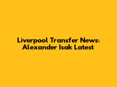Liverpool Transfer News: Alexander Isak Latest