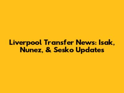 Liverpool Transfer News: Isak, Nunez, & Sesko Updates