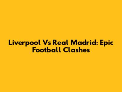 Liverpool Vs Real Madrid: Epic Football Clashes
