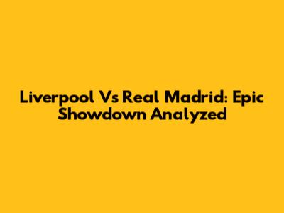 Liverpool Vs Real Madrid: Epic Showdown Analyzed
