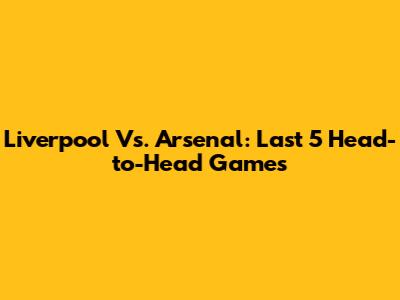 Liverpool Vs. Arsenal: Last 5 Head-to-Head Games