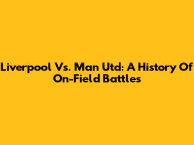 Liverpool Vs. Man Utd: A History Of On-Field Battles