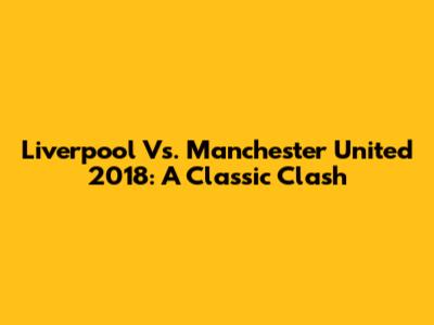 Liverpool Vs. Manchester United 2018: A Classic Clash