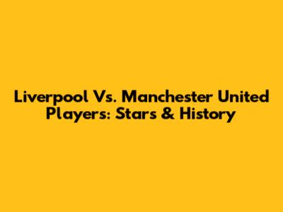Liverpool Vs. Manchester United Players: Stars & History