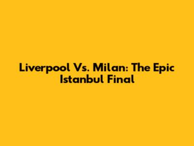 Liverpool Vs. Milan: The Epic Istanbul Final