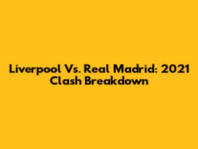 Liverpool Vs. Real Madrid: 2021 Clash Breakdown