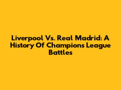 Liverpool Vs. Real Madrid: A History Of Champions League Battles