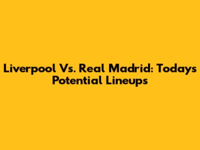 Liverpool Vs. Real Madrid: Today's Potential Lineups