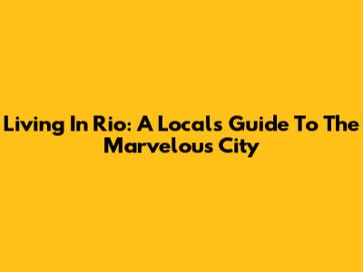 Living In Rio: A Local's Guide To The Marvelous City