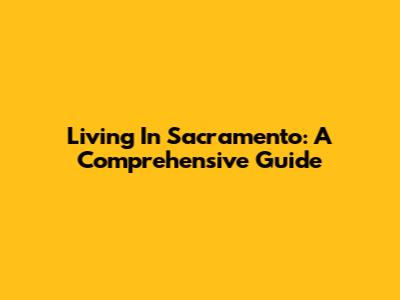 Living In Sacramento: A Comprehensive Guide