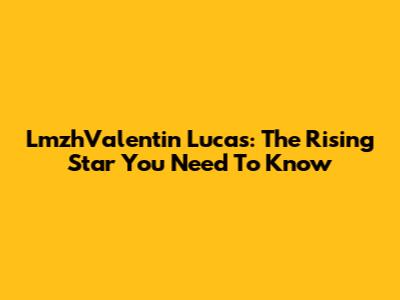 LmzhValentin Lucas: The Rising Star You Need To Know