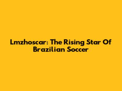 Lmzhoscar: The Rising Star Of Brazilian Soccer