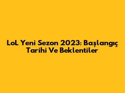 LoL Yeni Sezon 2023: Başlangıç Tarihi Ve Beklentiler