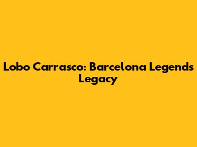 Lobo Carrasco: Barcelona Legend's Legacy