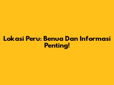 Lokasi Peru: Benua Dan Informasi Penting!
