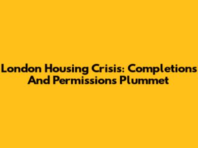 London Housing Crisis: Completions And Permissions Plummet