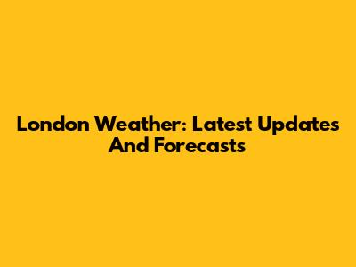 London Weather: Latest Updates And Forecasts