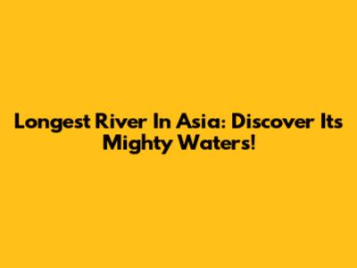 Longest River In Asia: Discover Its Mighty Waters!