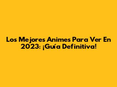 Los Mejores Animes Para Ver En 2023: ¡Guía Definitiva!