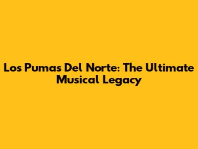 Los Pumas Del Norte: The Ultimate Musical Legacy