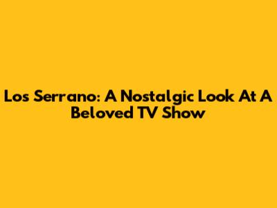 Los Serrano: A Nostalgic Look At A Beloved TV Show