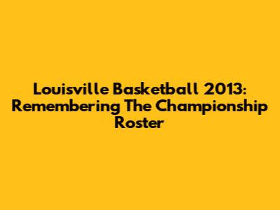 Louisville Basketball 2013: Remembering The Championship Roster