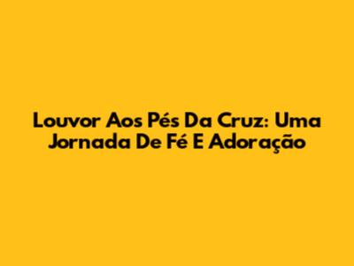 Louvor Aos Pés Da Cruz: Uma Jornada De Fé E Adoração