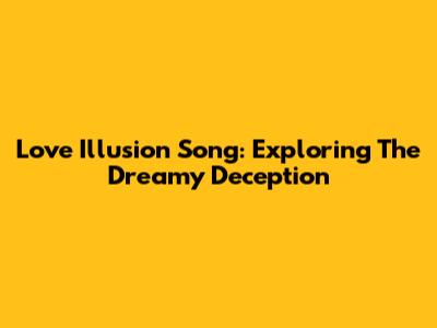 Love Illusion Song: Exploring The Dreamy Deception