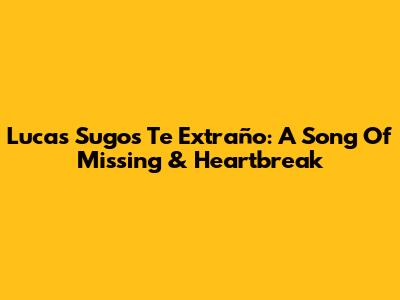 Lucas Sugo's 'Te Extraño': A Song Of Missing & Heartbreak