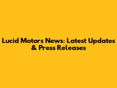 Lucid Motors News: Latest Updates & Press Releases