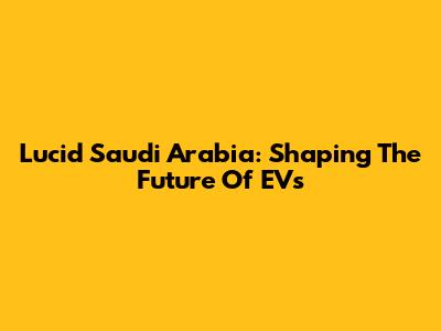 Lucid Saudi Arabia: Shaping The Future Of EVs