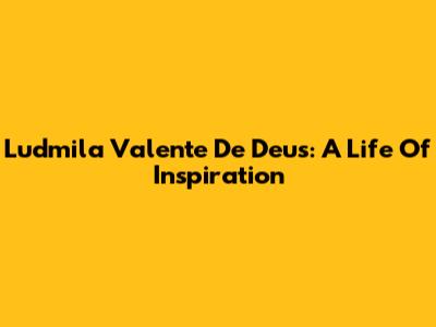 Ludmila Valente De Deus: A Life Of Inspiration