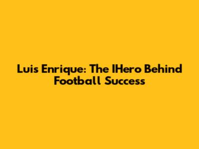 Luis Enrique: The IHero Behind Football Success