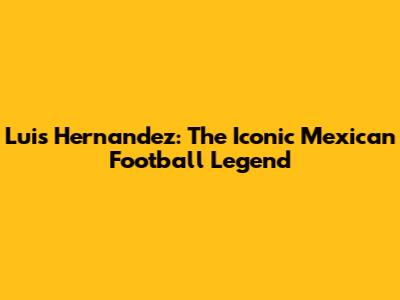 Luis Hernandez: The Iconic Mexican Football Legend