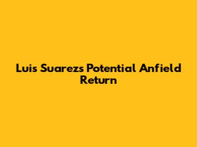 Luis Suarez's Potential Anfield Return