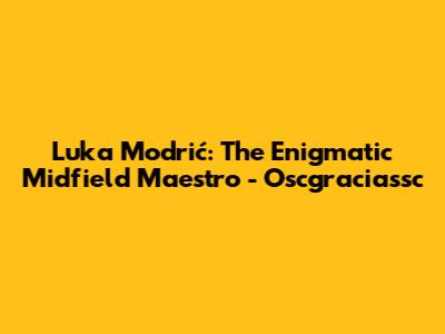 Luka Modrić: The Enigmatic Midfield Maestro - Oscgraciassc