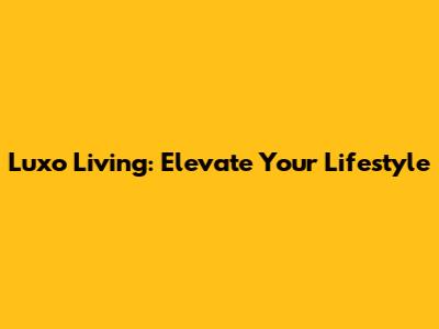 Luxo Living: Elevate Your Lifestyle