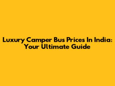 Luxury Camper Bus Prices In India: Your Ultimate Guide