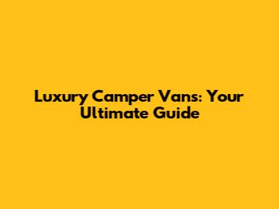 Luxury Camper Vans: Your Ultimate Guide