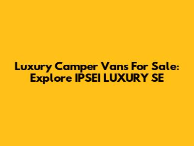 Luxury Camper Vans For Sale: Explore IPSEI LUXURY SE