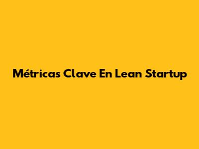 Métricas Clave En Lean Startup