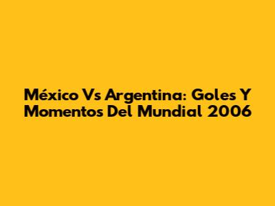 México Vs Argentina: Goles Y Momentos Del Mundial 2006