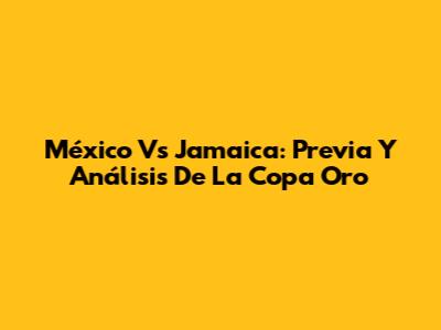 México Vs Jamaica: Previa Y Análisis De La Copa Oro
