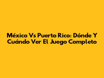 México Vs Puerto Rico: Dónde Y Cuándo Ver El Juego Completo